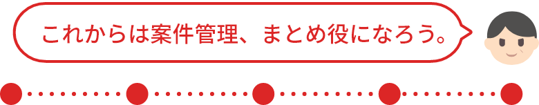 これからは案件管理、まとめ役になろう！